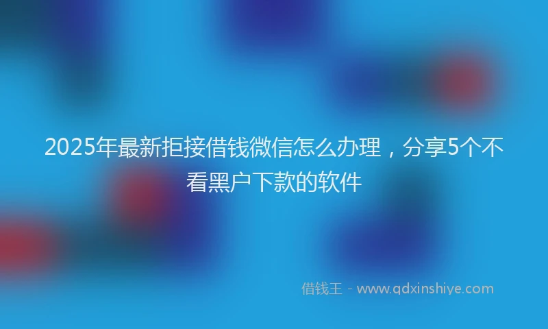 2025年最新拒接借钱微信怎么办理，分享5个不看黑户下款的软件