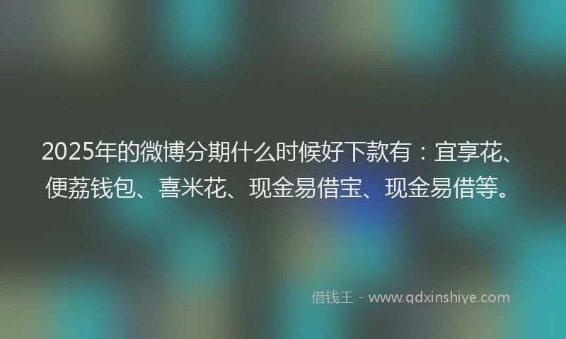 2025年的微博分期什么时候好下款有：宜享花、便荔钱包、喜米花、现金易借宝、现金易借等。
