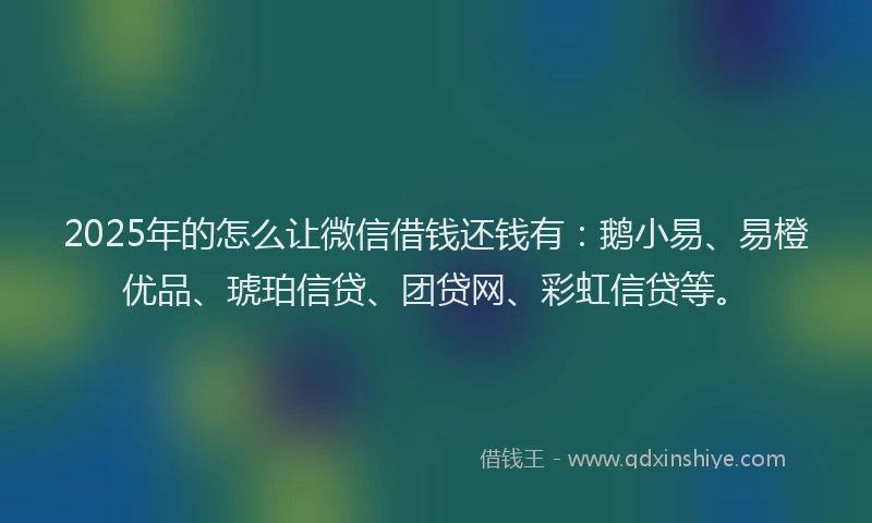 2025年的怎么让微信借钱还钱有：鹅小易、易橙优品、琥珀信贷、团贷网、彩虹信贷等。