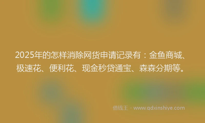 2025年的怎样消除网货申请记录有：金鱼商城、极速花、便利花、现金秒贷通宝、森森分期等。