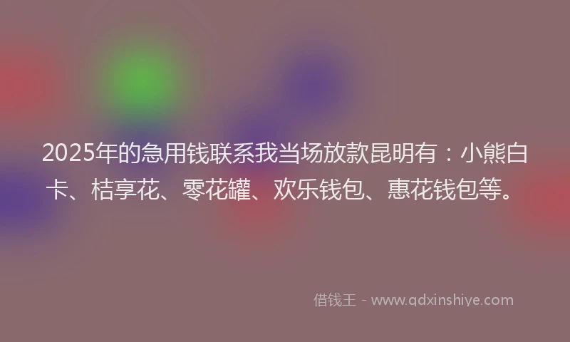 2025年的急用钱联系我当场放款昆明有：小熊白卡、桔享花、零花罐、欢乐钱包、惠花钱包等。