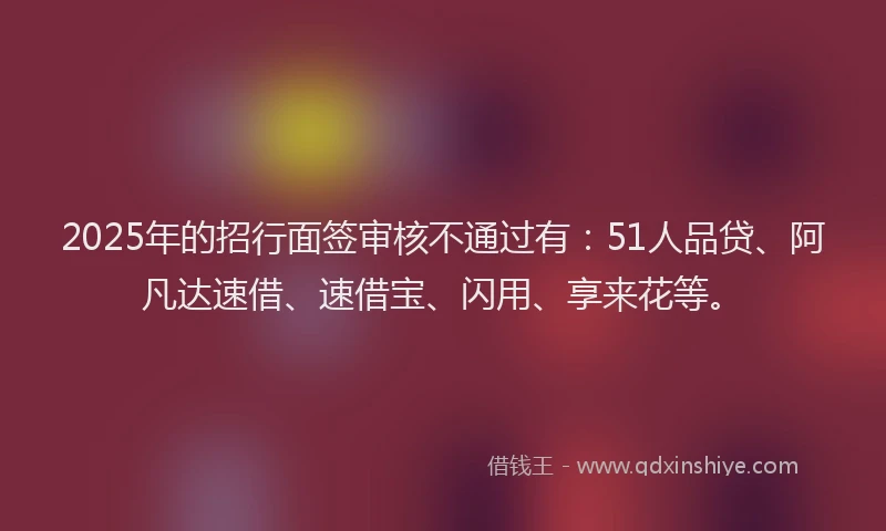 2025年的招行面签审核不通过有：51人品贷、阿凡达速借、速借宝、闪用、享来花等。