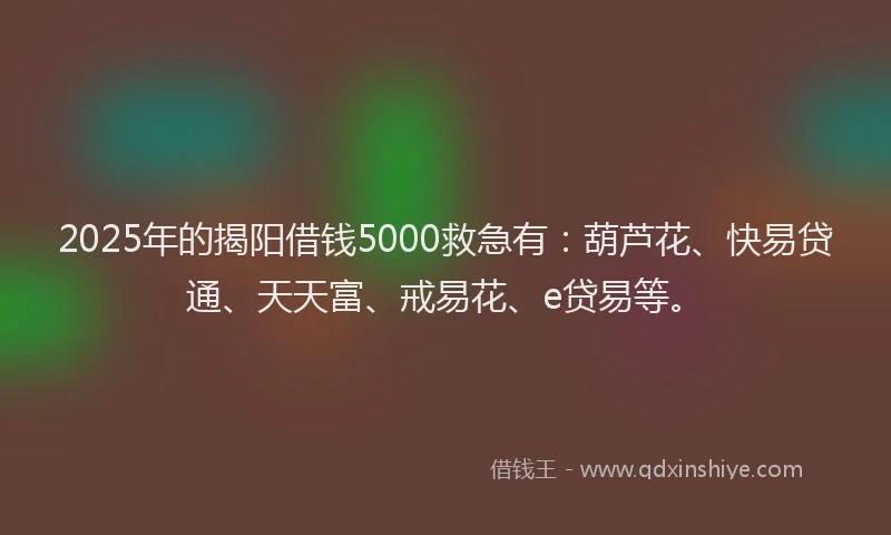 2025年的揭阳借钱5000救急有：葫芦花、快易贷通、天天富、戒易花、e贷易等。