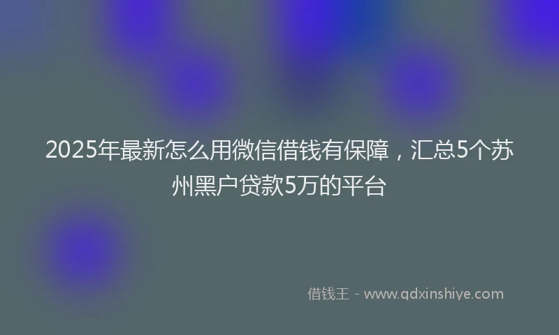 2025年最新怎么用微信借钱有保障，汇总5个苏州黑户贷款5万的平台