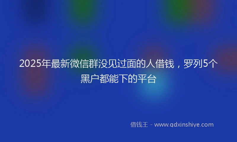 2025年最新微信群没见过面的人借钱，罗列5个黑户都能下的平台