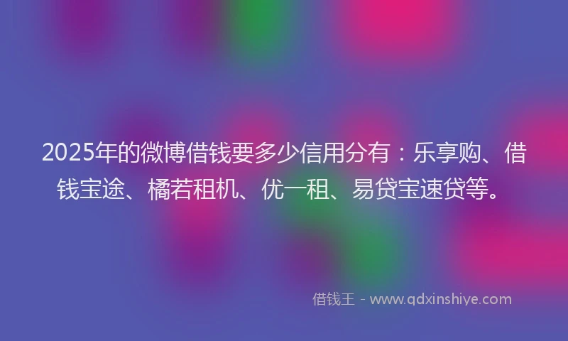 2025年的微博借钱要多少信用分有：乐享购、借钱宝途、橘若租机、优一租、易贷宝速贷等。