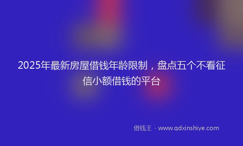 2025年最新房屋借钱年龄限制，盘点五个不看征信小额借钱的平台