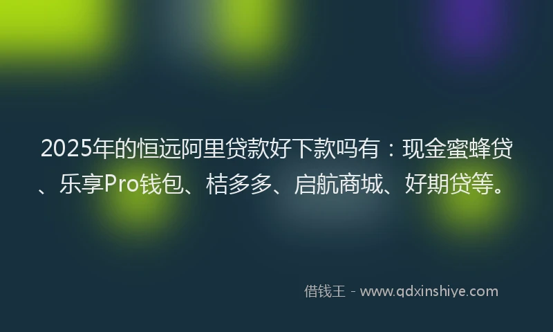 2025年的恒远阿里贷款好下款吗有：现金蜜蜂贷、乐享Pro钱包、桔多多、启航商城、好期贷等。