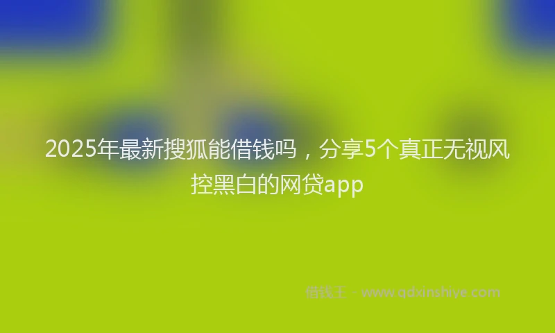 2025年最新搜狐能借钱吗，分享5个真正无视风控黑白的网贷app