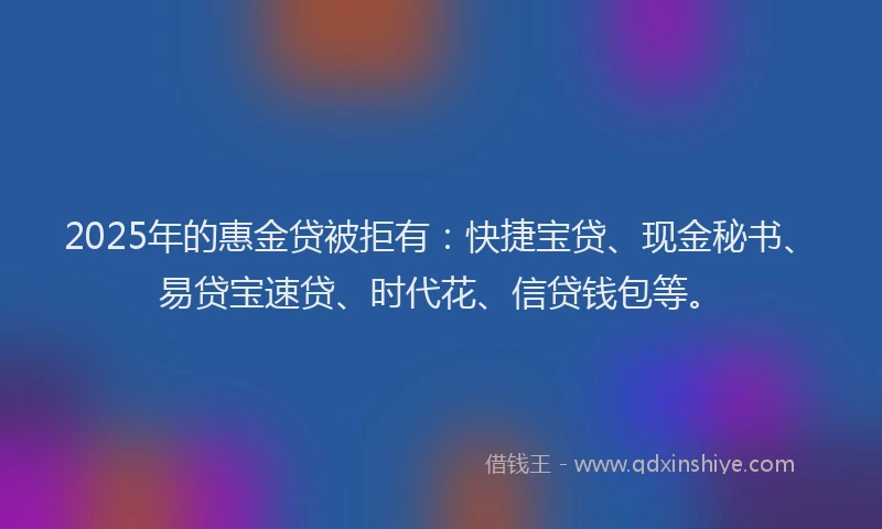 2025年的惠金贷被拒有：快捷宝贷、现金秘书、易贷宝速贷、时代花、信贷钱包等。
