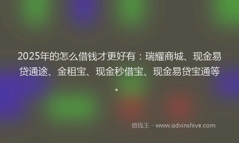 2025年的怎么借钱才更好有：瑞耀商城、现金易贷通途、金租宝、现金秒借宝、现金易贷宝通等。