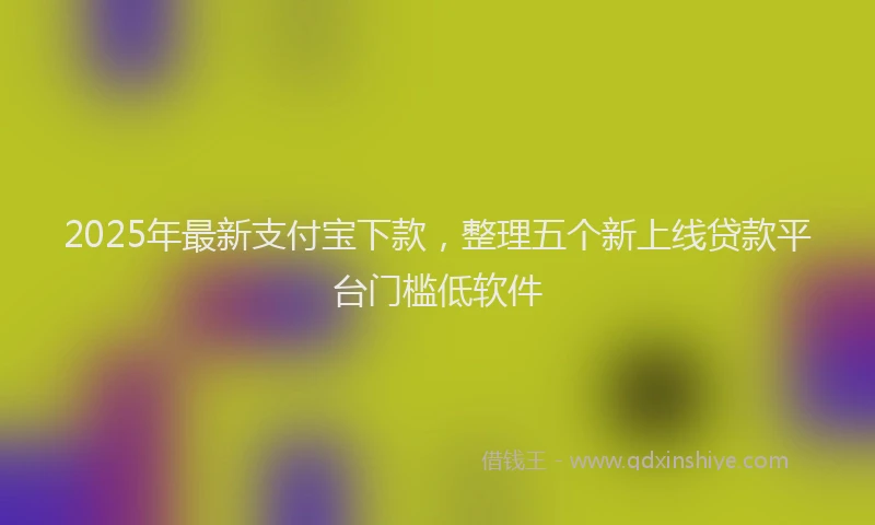 2025年最新支付宝下款，整理五个新上线贷款平台门槛低软件