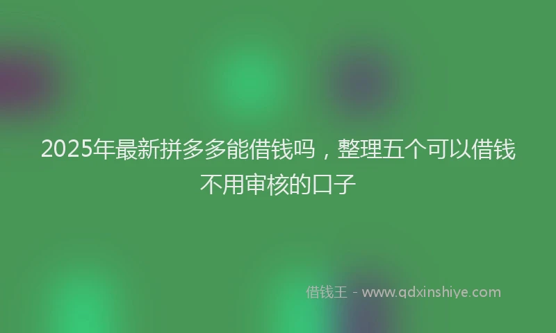 2025年最新拼多多能借钱吗，整理五个可以借钱不用审核的口子