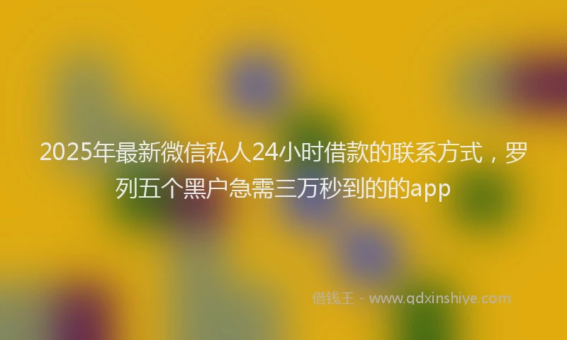 2025年最新微信私人24小时借款的联系方式，罗列五个黑户急需三万秒到的的app