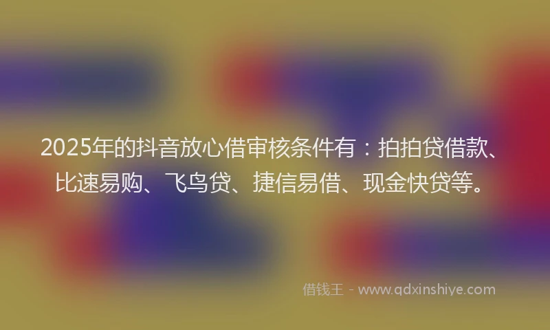 2025年的抖音放心借审核条件有：拍拍贷借款、比速易购、飞鸟贷、捷信易借、现金快贷等。