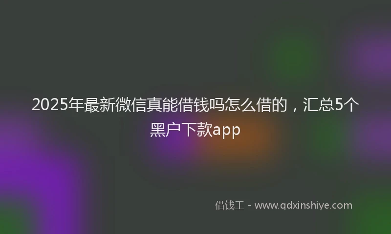 2025年最新微信真能借钱吗怎么借的，汇总5个黑户下款app