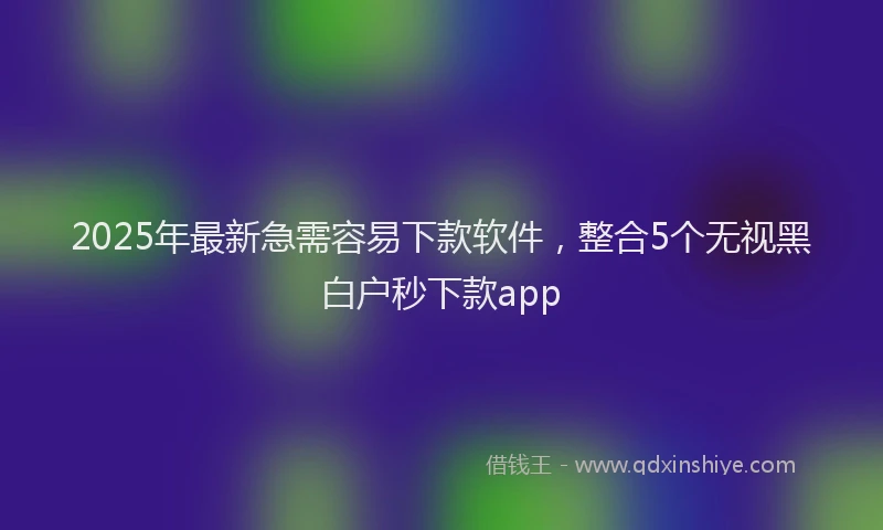 2025年最新急需容易下款软件，整合5个无视黑白户秒下款app