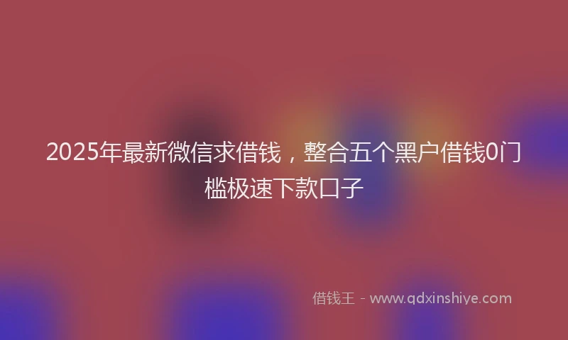 2025年最新微信求借钱，整合五个黑户借钱0门槛极速下款口子