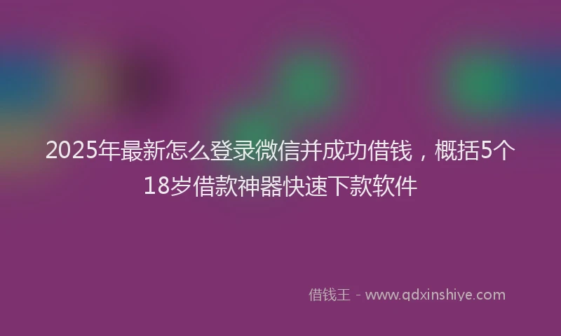2025年最新怎么登录微信并成功借钱，概括5个18岁借款神器快速下款软件