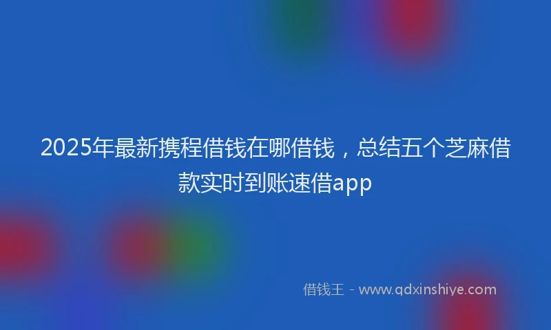 2025年最新携程借钱在哪借钱，总结五个芝麻借款实时到账速借app