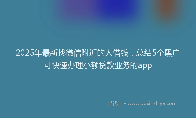 2025年最新找微信附近的人借钱，总结5个黑户可快速办理小额贷款业务的app