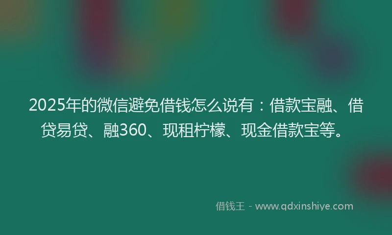 2025年的微信避免借钱怎么说有：借款宝融、借贷易贷、融360、现租柠檬、现金借款宝等。