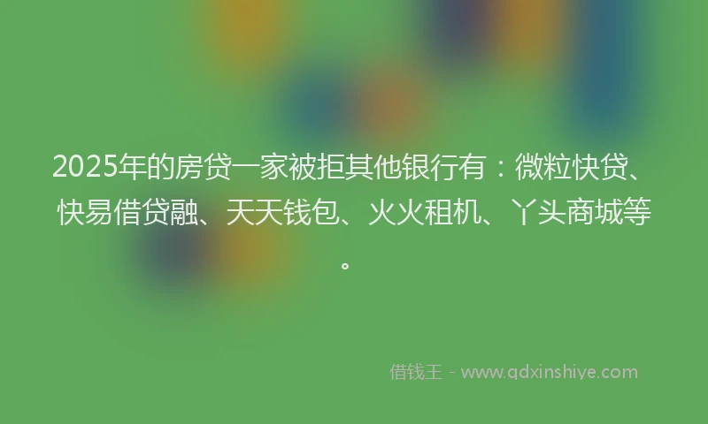 2025年的房贷一家被拒其他银行有：微粒快贷、快易借贷融、天天钱包、火火租机、丫头商城等。