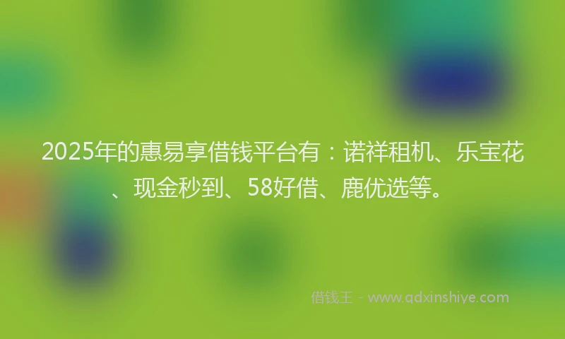 2025年的惠易享借钱平台有：诺祥租机、乐宝花、现金秒到、58好借、鹿优选等。