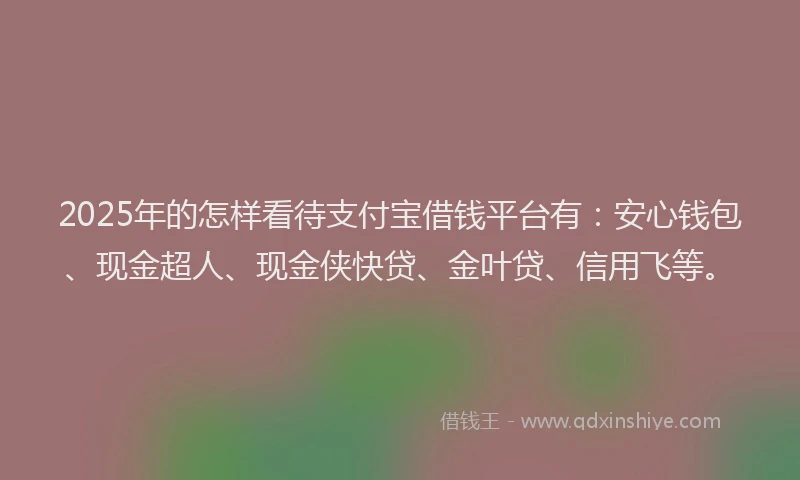 2025年的怎样看待支付宝借钱平台有：安心钱包、现金超人、现金侠快贷、金叶贷、信用飞等。