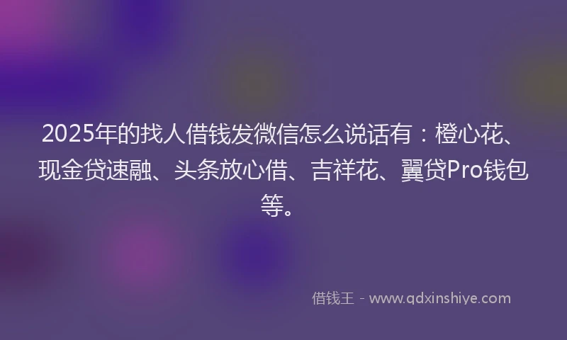 2025年的找人借钱发微信怎么说话有：橙心花、现金贷速融、头条放心借、吉祥花、翼贷Pro钱包等。