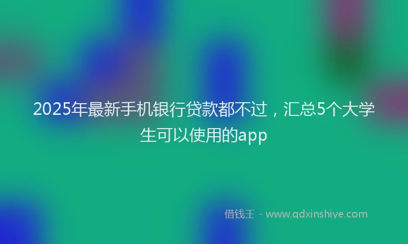 2025年最新手机银行贷款都不过，汇总5个大学生可以使用的app