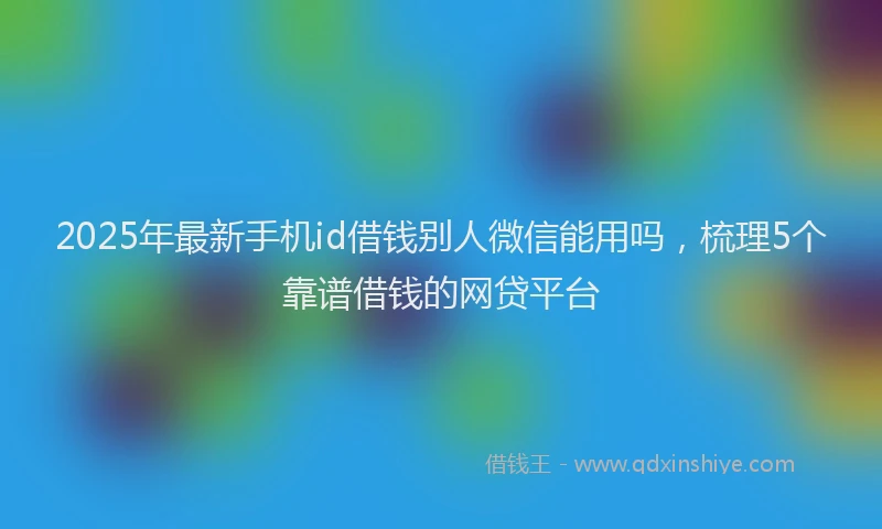 2025年最新手机id借钱别人微信能用吗，梳理5个靠谱借钱的网贷平台