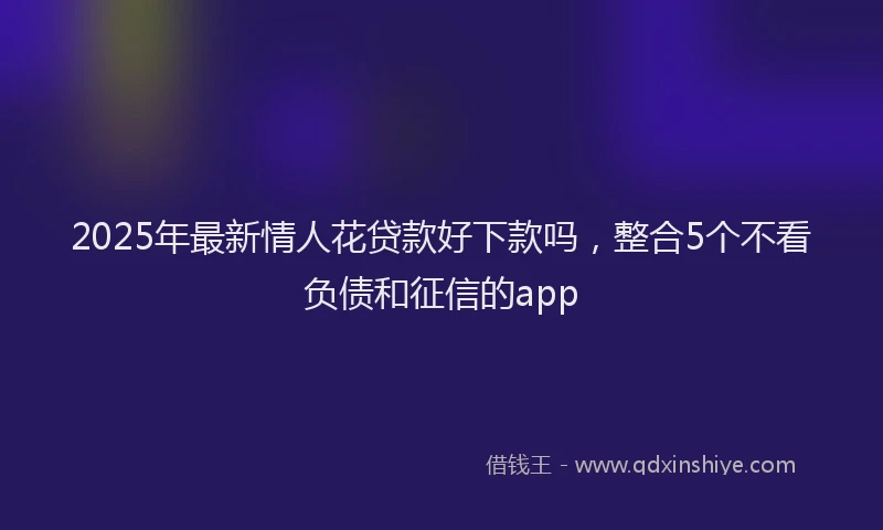 2025年最新情人花贷款好下款吗，整合5个不看负债和征信的app