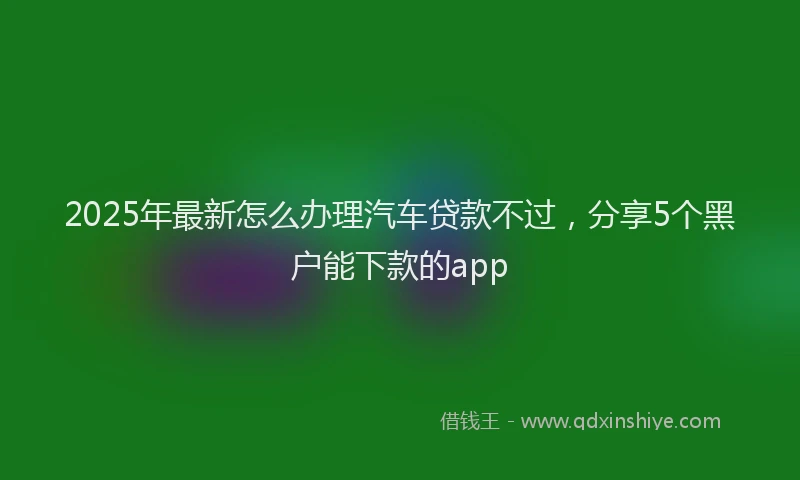 2025年最新怎么办理汽车贷款不过，分享5个黑户能下款的app