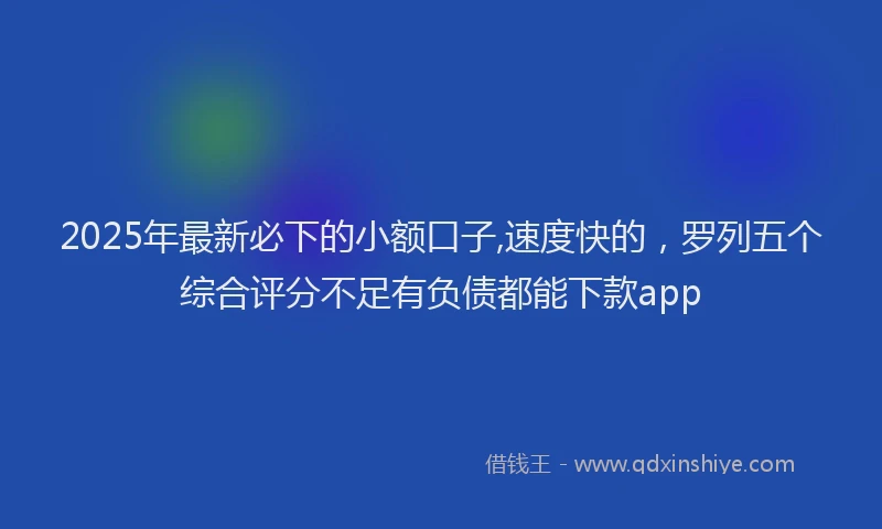 2025年最新必下的小额口子,速度快的，罗列五个综合评分不足有负债都能下款app