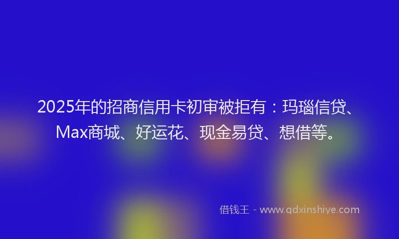 2025年的招商信用卡初审被拒有：玛瑙信贷、Max商城、好运花、现金易贷、想借等。