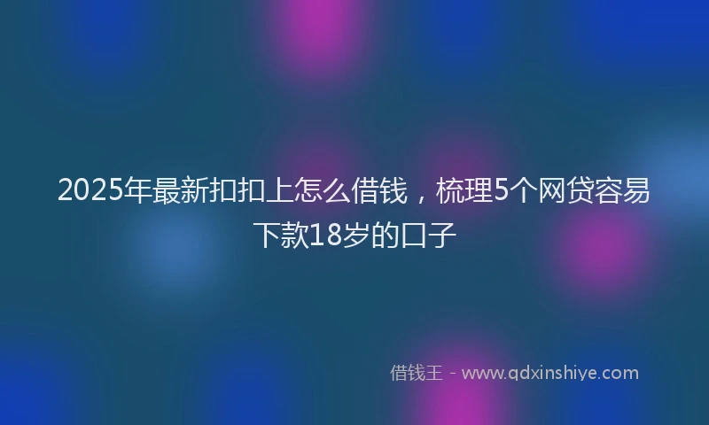 2025年最新扣扣上怎么借钱，梳理5个网贷容易下款18岁的口子