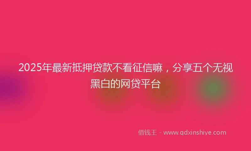 2025年最新抵押贷款不看征信嘛，分享五个无视黑白的网贷平台