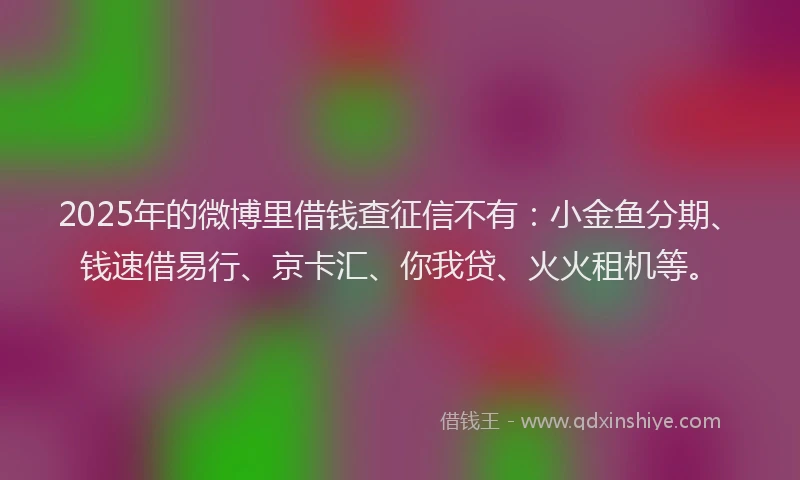 2025年的微博里借钱查征信不有：小金鱼分期、钱速借易行、京卡汇、你我贷、火火租机等。