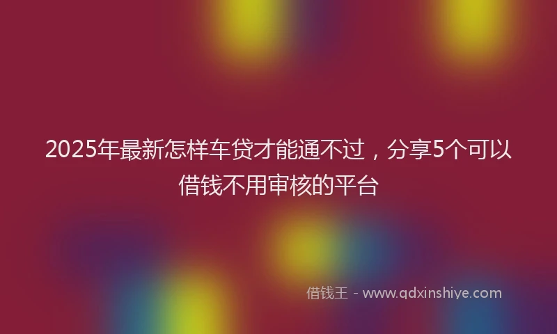 2025年最新怎样车贷才能通不过，分享5个可以借钱不用审核的平台