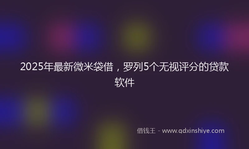 2025年最新微米袋借，罗列5个无视评分的贷款软件
