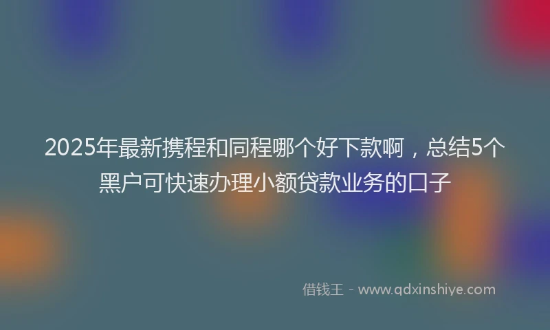 2025年最新携程和同程哪个好下款啊，总结5个黑户可快速办理小额贷款业务的口子