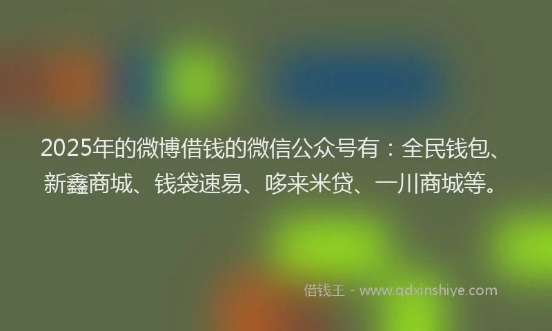 2025年的微博借钱的微信公众号有：全民钱包、新鑫商城、钱袋速易、哆来米贷、一川商城等。