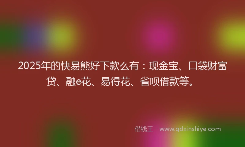 2025年的快易熊好下款么有：现金宝、口袋财富贷、融e花、易得花、省呗借款等。