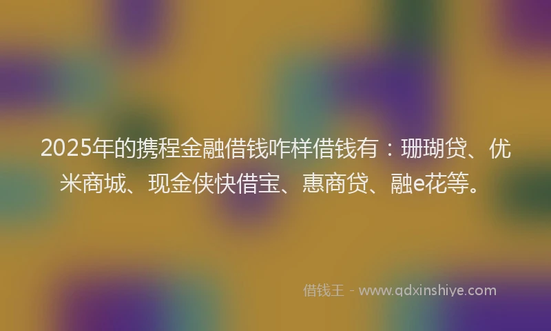 2025年的携程金融借钱咋样借钱有：珊瑚贷、优米商城、现金侠快借宝、惠商贷、融e花等。