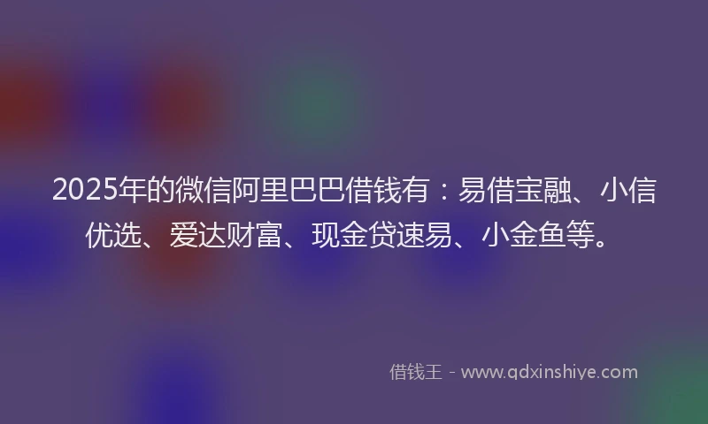 2025年的微信阿里巴巴借钱有：易借宝融、小信优选、爱达财富、现金贷速易、小金鱼等。
