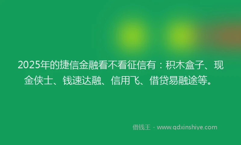 2025年的捷信金融看不看征信有：积木盒子、现金侠士、钱速达融、信用飞、借贷易融途等。