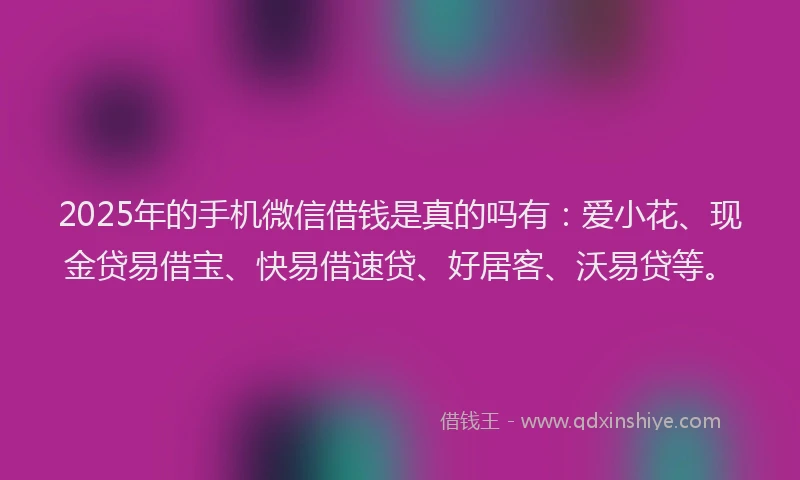 2025年的手机微信借钱是真的吗有：爱小花、现金贷易借宝、快易借速贷、好居客、沃易贷等。