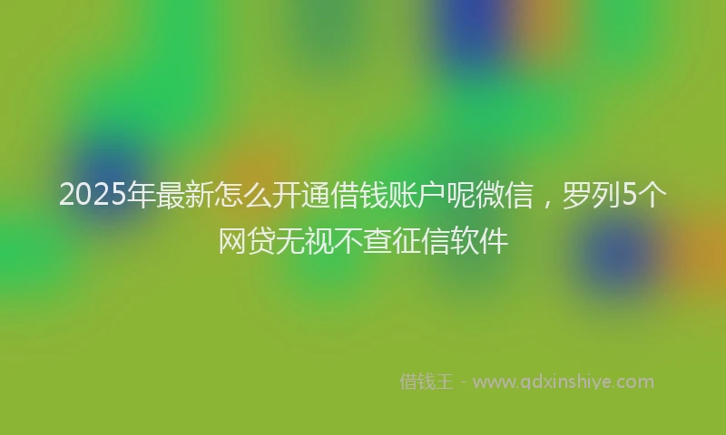 2025年最新怎么开通借钱账户呢微信，罗列5个网贷无视不查征信软件