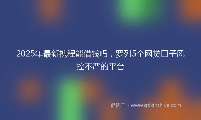 2025年最新携程能借钱吗，罗列5个网贷口子风控不严的平台